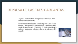 REPRESA DE LAS TRES GARGANTAS
la presa hidroeléctrica más grande del mundo. Tan
redundante como cierto.
Se trata de la Presa de las Tres Gargantas (The Three
Gorges Dam) y se encarga de retener y aprovechar las
aguas del caudaloso río Yangtsé. Es el río más largo del
país, del continente asiático y el tercero más largo del
mundo
 