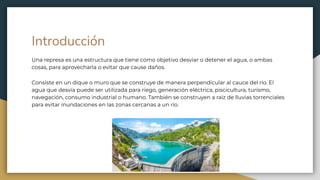 Introducción
Una represa es una estructura que tiene como objetivo desviar o detener el agua, o ambas
cosas, para aprovecharla o evitar que cause daños.
Consiste en un dique o muro que se construye de manera perpendicular al cauce del río. El
agua que desvía puede ser utilizada para riego, generación eléctrica, piscicultura, turismo,
navegación, consumo industrial o humano. También se construyen a raíz de lluvias torrenciales
para evitar inundaciones en las zonas cercanas a un río.
 