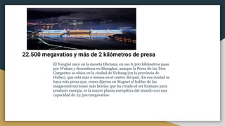 22.500 megavatios y más de 2 kilómetros de presa
El Yangtsé nace en la meseta tibetana, en sus 6.300 kilómetros pasa
por Wuhan y desemboca en Shanghai, aunque la Presa de las Tres
Gargantas se ubica en la ciudad de Yichang (en la provincia de
Hubei), que está más o menos en el centro del país. En esa ciudad se
haya esta presa que, como dijeron en Magnet al hablar de las
megaconstrucciones más bestias que ha creado el ser humano para
producir energía, es la mayor planta energética del mundo con una
capacidad de 22.500 megavatios.
 