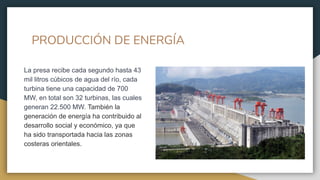 PRODUCCIÓN DE ENERGÍA
La presa recibe cada segundo hasta 43
mil litros cúbicos de agua del río, cada
turbina tiene una capacidad de 700
MW, en total son 32 turbinas, las cuales
generan 22.500 MW. También la
generación de energía ha contribuido al
desarrollo social y económico, ya que
ha sido transportada hacia las zonas
costeras orientales.
 
