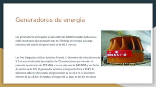 Generadores de energìa
Los generadores principales pesan sobre las 6000 toneladas cada uno y
están diseñados para producir más de 700 MW de energía. La carga
hidráulica de diseño del generador es de 80.6 metros.
Las Tres Gargantas utilizan turbinas Francis. El diámetro de la turbina es de
9.7 m y una velocidad de rotación de 75 revoluciones por minuto. La
potencia nominal es de 778 MVA, con un máximo de 840 MVA y un factor
de potencia de 0.9. El generador produce energía eléctrica a 20 kV. El
diámetro exterior del estator del generador es de 21.4 m. El diámetro
interior es de 18.5m. El estator, el mayor de su tipo, es de 3m en altura
 