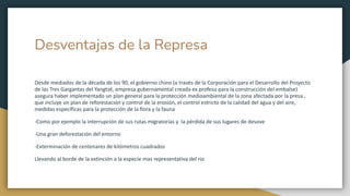 Desventajas de la Represa
Desde mediados de la década de los 90, el gobierno chino (a través de la Corporación para el Desarrollo del Proyecto
de las Tres Gargantas del Yangtzé, empresa gubernamental creada ex profeso para la construcción del embalse)
asegura haber implementado un plan general para la protección medioambiental de la zona afectada por la presa ,
que incluye un plan de reforestación y control de la erosión, el control estricto de la calidad del agua y del aire,
medidas específicas para la protección de la flora y la fauna
-Como por ejemplo la interrupción de sus rutas migratorias y la pérdida de sus lugares de desove
-Una gran deforestación del entorno
-Exterminación de centenares de kilómetros cuadrados
Llevando al borde de la extinción a la especie mas representativa del rio
 