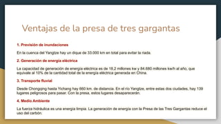 Ventajas de la presa de tres gargantas
1. Previsión de inundaciones
En la cuenca del Yangtze hay un dique de 33.000 km en total para evitar la riada.
2. Generación de energía eléctrica
La capacidad de generación de energía eléctrica es de 18,2 millones kw y 84.680 millones kw/h al año, que
equivale al 10% de la cantidad total de la energía eléctrica generada en China.
3. Transporte fluvial
Desde Chongqing hasta Yichang hay 660 km. de distancia. En el río Yangtze, entre estas dos ciudades, hay 139
lugares peligrosos para pasar. Con la presa, estos lugares desaparecerán.
4. Medio Ambiente
La fuerza hidráulica es una energía limpia. La generación de energía con la Presa de las Tres Gargantas reduce el
uso del carbón.
 