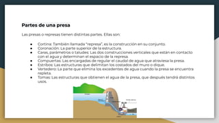 Partes de una presa
Las presas o represas tienen distintas partes. Ellas son:
● Cortina: También llamada “represa”, es la construcción en su conjunto.
● Coronación: La parte superior de la estructura.
● Caras, parámetros o taludes: Las dos construcciones verticales que están en contacto
con el agua y determinan el espacio de la represa.
● Compuertas: Las encargadas de regular el caudal de agua que atraviesa la presa.
● Estribos: Las estructuras que delimitan los costados del muro o dique.
● Vertedero: La parte que elimina los excedentes de agua cuando la presa se encuentra
repleta.
● Tomas: Las estructuras que obtienen el agua de la presa, que después tendrá distintos
usos.
 