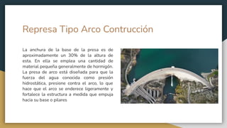 Represa Tipo Arco Contrucción
La anchura de la base de la presa es de
aproximadamente un 30% de la altura de
esta. En ella se emplea una cantidad de
material pequeña generalmente de hormigón.
La presa de arco está diseñada para que la
fuerza del agua conocida como presión
hidrostática, presione contra el arco, lo que
hace que el arco se enderece ligeramente y
fortalece la estructura a medida que empuja
hacia su base o pilares
 