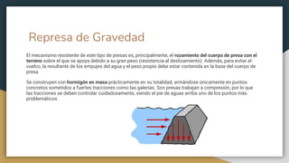 Represa de Gravedad
El mecanismo resistente de este tipo de presas es, principalmente, el rozamiento del cuerpo de presa con el
terreno sobre el que se apoya debido a su gran peso (resistencia al deslizamiento). Además, para evitar el
vuelco, la resultante de los empujes del agua y el peso propio debe estar contenida en la base del cuerpo de
presa
Se construyen con hormigón en masa prácticamente en su totalidad, armándose únicamente en puntos
concretos sometidos a fuertes tracciones como las galerías. Son presas trabajan a compresión, por lo que
las tracciones se deben controlar cuidadosamente, siendo el pie de aguas arriba uno de los puntos más
problemáticos.
 