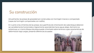 Su construcción
Actualmente, las presas de gravedad son construidas con hormigón macizo o compactado
(capas de hormigón compactadas con rodillo).
En cuanto a los cimientos de las presas, las superﬁcies de cimentación de cada bloque deberían
ser sensiblemente horizontales o ligeramente ascendentes hacia aguas abajo. Asimismo se
evitará que un mismo bloque de presa quede cimentado sobre terrenos cuyas características de
deformación bajo cargas, presente diferencias acusadas
 