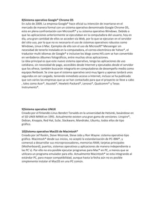 8)Sistema operativo Google® Chrome OS
En Julio de 2009, La empresa Google® hace oficial su intención de insertarse en el
mercado de manera formal con un sistema operativo denominado Google Chrome OS,
esto en plena confrontación con Microsoft® y su sistema operativo Windows. Debido a
que las aplicaciones anteriormente se ejecutaban en la computadora del usuario, hoy en
día, una gran cantidad de ellos se acceden vía Web, por lo que se ejecutan en el servidor
del sitio uso, por lo que no es necesario el uso de sistemas operativos robustos como
Windows, Linux ó Mac. Ejemplos de ello son el uso de Microsoft® Messenger sin
necesidad de tenerlo instalado en la computadora, el correo electrónico de Yahoo®, el
traductor multi-idiomas de Google® e inclusive los blogs como Hi5.com se han convertido
en verdaderos álbumes fotográficos, entre muchas otras aplicaciones.
La idea principal es que este nuevo sistema operativo, tenga las aplicaciones de uso
cotidiano, sin necesidad de pago, accesibles desde Internet y ejecutados desde el servidor
que los ofrece, también buscarán integrarlo en computadoras de desempeño medio como
equipos Netbook. Se cree que el sistema operativo será muy ligero y apenas tardará unos
segundos en ser cargado, teniendo inmediato acceso a Internet, incluso se ha publicado
que son varios las empresas que ya se han contactado para que el proyecto se lleve a cabo
, tales como Acer®, Asustek®, Hewlett-Packard®, Lenovo®, Qualcomm® y Texas
Instruments®.

9)Sistema operativo LINUX
Creado por el finlandés Linus Bendict Torvalds en la universidad de Helsinki, basándose en
el SO UNIX-MINIX en 1991. Actualmente existen una gran gama de versiones: Linspire®,
Debian, Knoppix, Red Hat, SuSe, Slackware, Mandrake, Ubuntu, todos ellos de tipo
gráfico.
10)Sistema operativo MacOS de Macintosh®
Creado por Jef Raskin, Steve Wozniak, Steve Jobs y Ron Wayne: sistema operativo tipo
gráfico. Macintosh® desde sus inicios, no aceptó la estandarización de PC-IBM®, y
comenzó a desarrollar sus microprocesadores, memorias RAM, tarjetas principales
(Motherboard), puertos, sistemas operativos y aplicaciones de manera independiente a
las PC´s). Por ello no era posible ejecutar programas para Mac® en PC, a menos que se
utilizara un programa emulador para ello. Actualmente Macintosh® se esta integrando al
estándar PC, para mayor compatibilidad, aunque hasta la fecha aún no es posible
simplemente instalar el MacOS en una PC común.

 