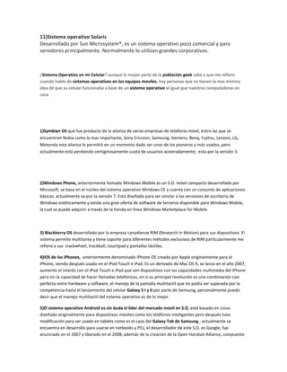 11)Sistema operativo Solaris
Desarrollado por Sun Microsystem®, es un sistema operativo poco comercial y para
servidores principalmente. Normalmente lo utilizan grandes corporativos.

¿Sistema Operativo en mi Celular? aunque la mayor parte de la población geek sabe a que me refiero
cuando hablo de sistemas operativos en los equipos moviles, hay personas que no tienen la mas mínima
idea de que su celular funcionaba a base de un sistema operativo al igual que nuestras computadoras en
casa.

1)Symbian OS que fue producto de la alianza de varias empresas de telefonía móvil, entre las que se
encuentran Nokia como la mas importante, Sony Ericsson, Samsung, Siemens, Benq, Fujitsu, Lenovo, LG,
Motorola esta alianza le permitió en un momento dado ser unos de los pioneros y más usados, pero
actualmente está perdiendo vertiginosamente cuota de usuarios aceleradamente; esta por la versión 3.

2)Windows Phone, anteriormente llamado Windows Mobile es un S.O. móvil compacto desarrollado por
Microsoft, se basa en el núcleo del sistema operativo Windows CE y cuenta con un conjunto de aplicaciones
básicas, actualmente va por la versión 7. Está diseñado para ser similar a las versiones de escritorio de
Windows estéticamente y existe una gran oferta de software de terceros disponible para Windows Mobile,
la cual se puede adquirir a través de la tienda en línea Windows Marketplace for Mobile

3) Blackberry OS desarrollado por la empresa canadiense RIM (Research In Motion) para sus dispositivos. El
sistema permite multitarea y tiene soporte para diferentes métodos exclusivos de RIM particularmente me
refiero a sus trackwheel, trackball, touchpad y pantallas táctiles.
4)iOS de los iPhones, anteriormente denominado iPhone OS creado por Apple originalmente para el
iPhone, siendo después usado en el iPod Touch e iPad. Es un derivado de Mac OS X, se lanzo en el año 2007,
aumento el interés con el iPod Touch e iPad que son dispositivos con las capacidades multimedia del iPhone
pero sin la capacidad de hacer llamadas telefónicas, en si su principal revolución es una combinación casi
perfecta entre hardware y software, el manejo de la pantalla multitactil que no podía ser superada por la
competencia hasta el lanzamiento del celular Galaxy S I y II por parte de Samsung, personalmente puedo
decir que el manejo multitactil del sistema operativo es de lo mejor.
5)El sistema operativo Android es sin duda el lider del mercado movil en S.O, está basado en Linux
diseñado originalmente para dispositivos móviles como los teléfonos inteligentes pero después tuvo
modificación para ser usado en tablets como es el caso del Galaxy Tab de Samsung , actualmente se
encuentra en desarrollo para usarse en netbooks y PCs, el desarrollador de este S.O. es Google, fue
anunciado en el 2007 y liberado en el 2008; además de la creación de la Open Handset Alliance, compuesto

 