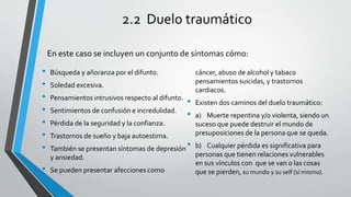 2.2 Duelo traumático
• Búsqueda y añoranza por el difunto.
• Soledad excesiva.
• Pensamientos intrusivos respecto al difunto.
• Sentimientos de confusión e incredulidad.
• Pérdida de la seguridad y la confianza.
• Trastornos de sueño y baja autoestima.
• También se presentan síntomas de depresión
y ansiedad.
• Se pueden presentar afecciones como
cáncer, abuso de alcohol y tabaco
pensamientos suicidas, y trastornos
cardiacos.
• Existen dos caminos del duelo traumático:
• a) Muerte repentina y/o violenta, siendo un
suceso que puede destruir el mundo de
presuposiciones de la persona que se queda.
• b) Cualquier pérdida es significativa para
personas que tienen relaciones vulnerables
en sus vínculos con que se van o las cosas
que se pierden, su mundo y su self (sí mismo).
En este caso se incluyen un conjunto de síntomas cómo:
 