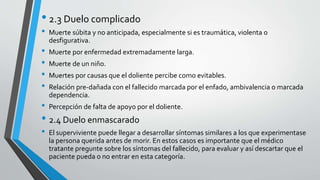 • 2.3 Duelo complicado
• Muerte súbita y no anticipada, especialmente si es traumática, violenta o
desfigurativa.
• Muerte por enfermedad extremadamente larga.
• Muerte de un niño.
• Muertes por causas que el doliente percibe como evitables.
• Relación pre-dañada con el fallecido marcada por el enfado, ambivalencia o marcada
dependencia.
• Percepción de falta de apoyo por el doliente.
• 2.4 Duelo enmascarado
• El superviviente puede llegar a desarrollar síntomas similares a los que experimentase
la persona querida antes de morir. En estos casos es importante que el médico
tratante pregunte sobre los síntomas del fallecido, para evaluar y así descartar que el
paciente pueda o no entrar en esta categoría.
 