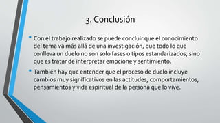 3. Conclusión
• Con el trabajo realizado se puede concluir que el conocimiento
del tema va más allá de una investigación, que todo lo que
conlleva un duelo no son solo fases o tipos estandarizados, sino
que es tratar de interpretar emocione y sentimiento.
• También hay que entender que el proceso de duelo incluye
cambios muy significativos en las actitudes, comportamientos,
pensamientos y vida espiritual de la persona que lo vive.
 