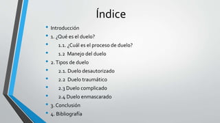 Índice
• Introducción
• 1. ¿Qué es el duelo?
• 1.1. ¿Cuál es el proceso de duelo?
• 1.2 Manejo del duelo
• 2.Tipos de duelo
• 2.1. Duelo desautorizado
• 2.2 Duelo traumático
• 2.3 Duelo complicado
• 2.4 Duelo enmascarado
• 3. Conclusión
• 4. Bibliografía
 
