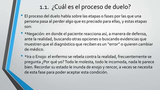 1.1. ¿Cuál es el proceso de duelo?
• El proceso del duelo habla sobre las etapas o fases por las que una
persona pasa al perder algo que es preciado para ellas, y estas etapas
son:
• *Negación: en donde el paciente reacciona así, a manera de defensa,
ante la realidad, buscando otras opciones o buscando evidencias que
muestren que el diagnóstico que reciben es un “error” o quieren cambiar
de médico.
• *Ira o Enojo: el enfermo se rebela contra la realidad, frecuentemente se
pregunta ¿Por qué yo?Todo le molesta, todo le incomoda, nada le parece
bien. Recordar su estado le inunda de enojo y rencor, a veces se necesita
de esta fase para poder aceptar esta condición.
 