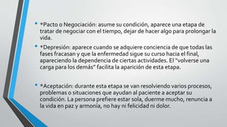 • *Pacto o Negociación: asume su condición, aparece una etapa de
tratar de negociar con el tiempo, dejar de hacer algo para prolongar la
vida.
• *Depresión: aparece cuando se adquiere conciencia de que todas las
fases fracasan y que la enfermedad sigue su curso hacia el final,
apareciendo la dependencia de ciertas actividades. El “volverse una
carga para los demás” facilita la aparición de esta etapa.
• *Aceptación: durante esta etapa se van resolviendo varios procesos,
problemas o situaciones que ayudan al paciente a aceptar su
condición. La persona prefiere estar sola, duerme mucho, renuncia a
la vida en paz y armonía, no hay ni felicidad ni dolor.
 
