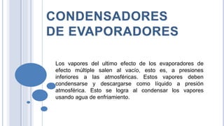 Los vapores del ultimo efecto de los evaporadores de
efecto múltiple salen al vacío, esto es, a presiones
inferiores a las atmosféricas. Estos vapores deben
condensarse y descargarse como líquido a presión
atmosférica. Esto se logra al condensar los vapores
usando agua de enfriamiento.
 