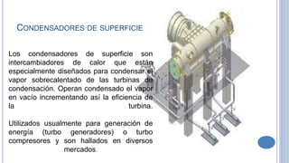 Los condensadores de superficie son
intercambiadores de calor que están
especialmente diseñados para condensar el
vapor sobrecalentado de las turbinas de
condensación. Operan condensado el vapor
en vacío incrementando así la eficiencia de
la turbina.
Utilizados usualmente para generación de
energía (turbo generadores) o turbo
compresores y son hallados en diversos
mercados.
CONDENSADORES DE SUPERFICIE
 