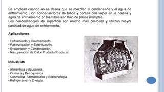 Se emplean cuando no se desea que se mezclen el condensado y el agua de
enfriamiento. Son condensadores de tubos y coraza con vapor en la coraza y
agua de enfriamiento en los tubos con flujo de pasos múltiples.
Los condensadores de superficie son mucho más costosos y utilizan mayor
cantidad de agua de enfriamiento.
Aplicaciones
• Enfriamiento y Calentamiento.
• Pasteurización y Esterilización.
• Evaporación y Condensación.
• Recuperación de Calor Producto/Producto.
Industrias
• Alimenticia y Azucarera.
• Química y Petroquímica.
• Cosmética, Farmacéutica y Biotecnología.
• Refrigeración y Energía.
 