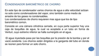 En este tipo de condensador varios chorros de agua a alta velocidad actúan
no solo como condensadores del vapor, sino también como medio de
arrastre de los gases no condensables.
Los condensadores de chorro requieren mas agua que los de tipo
barométrico común.
CONDENSADOR BAROMÉTRICO DE CHORRO
Consiste en una cámara cilíndrica cerrada, en cuya parte superior hay una
caja de boquillas de agua, la cual va acoplada a un tubo en forma de
Venturi, cuyo extremo inferior se halla sumergido en el agua.
El agua inyectada pasa por las boquillas por la presión de la bomba y por el
vació existente. Los chorros están dirigidos a la garganta del tubo en donde
se reúnen para formar un solo chorro.
 