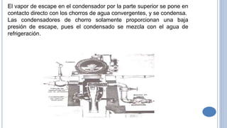 El vapor de escape en el condensador por la parte superior se pone en
contacto directo con los chorros de agua convergentes, y se condensa.
Las condensadores de chorro solamente proporcionan una baja
presión de escape, pues el condensado se mezcla con el agua de
refrigeración.
 