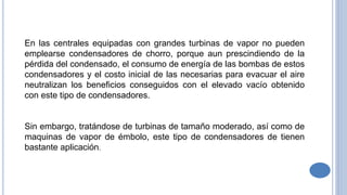 En las centrales equipadas con grandes turbinas de vapor no pueden
emplearse condensadores de chorro, porque aun prescindiendo de la
pérdida del condensado, el consumo de energía de las bombas de estos
condensadores y el costo inicial de las necesarias para evacuar el aire
neutralizan los beneficios conseguidos con el elevado vacío obtenido
con este tipo de condensadores.
Sin embargo, tratándose de turbinas de tamaño moderado, así como de
maquinas de vapor de émbolo, este tipo de condensadores de tienen
bastante aplicación.
 