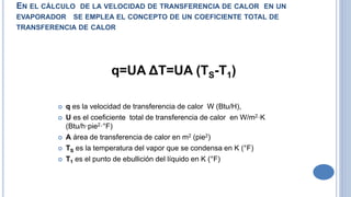 EN EL CÁLCULO DE LA VELOCIDAD DE TRANSFERENCIA DE CALOR EN UN
EVAPORADOR SE EMPLEA EL CONCEPTO DE UN COEFICIENTE TOTAL DE
TRANSFERENCIA DE CALOR
q=UA ΔT=UA (TS-T1)
 q es la velocidad de transferencia de calor W (Btu/H),
 U es el coeficiente total de transferencia de calor en W/m2·K
(Btu/h·pie2·°F)
 A área de transferencia de calor en m2 (pie2)
 TS es la temperatura del vapor que se condensa en K (°F)
 T1 es el punto de ebullición del líquido en K (°F)
 