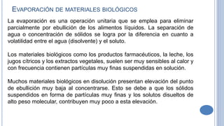 La evaporación es una operación unitaria que se emplea para eliminar
parcialmente por ebullición de los alimentos líquidos. La separación de
agua o concentración de sólidos se logra por la diferencia en cuanto a
volatilidad entre el agua (disolvente) y el soluto.
Los materiales biológicos como los productos farmacéuticos, la leche, los
jugos cítricos y los extractos vegetales, suelen ser muy sensibles al calor y
con frecuencia contienen partículas muy finas suspendidas en solución.
Muchos materiales biológicos en disolución presentan elevación del punto
de ebullición muy baja al concentrarse. Esto se debe a que los sólidos
suspendidos en forma de partículas muy finas y los solutos disueltos de
alto peso molecular, contribuyen muy poco a esta elevación.
EVAPORACIÓN DE MATERIALES BIOLÓGICOS
 