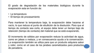 El grado de degradación de los materiales biológicos durante la
evaporación esta en función de:
• La temperatura
• El tiempo de procesamiento
Para mantener la temperatura baja, la evaporación debe hacerse al
vacío, lo que reduce el punto de ebullición de la disolución. Para que el
tiempo de contacto sea corto, el equipo debe tener un tiempo bajo de
retención (tiempo de contacto) del material que se está evaporando.
El incremento de sólidos por evaporación reduce la actividad de agua,
como en jaleas o melaza, y en consecuencia ayuda a la conservación.
La evaporación también se utiliza para que un producto adquiera sabor
y color, como en el caso de los jarabes caramelizados para productos
de panadería.
 