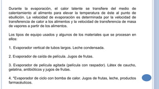 Durante la evaporación, el calor latente se transfiere del medio de
calentamiento al alimento para elevar la temperatura de éste al punto de
ebullición. La velocidad de evaporación es determinada por la velocidad de
transferencia de calor a los alimentos y la velocidad de transferencia de masa
de vapores a partir de los alimentos.
Los tipos de equipo usados y algunos de los materiales que se procesan en
ellos:
1. Evaporador vertical de tubos largos. Leche condensada.
2. Evaporador de caída de película. Jugos de frutas.
3. Evaporador de película agitada (película con raspador). Látex de caucho,
gelatina, antibióticos y jugos de frutas.
4. *Evaporador de ciclo con bomba de calor. Jugos de frutas, leche, productos
farmacéuticos.
 