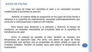 Los jugos de frutas son sensibles al calor y su viscosidad aumenta
notablemente al concentrar la solución.
Además, la materia sólida en suspensión en los jugos de frutas tiende a
adherirse a la superficie de calentamiento, causando sobrecalentamientos que
conducen a carbonizaciones y deterioro del material.
Para reducir esta tendencia a la adhesión y disminuir el tiempo de
residencia, se necesitan velocidades de circulación altas en la superficie de
transferencia de calor.
Como el material es sensible al calor, también se requiere una
temperatura de operación baja. Por tanto, una planta de jugos de frutas
concentrados casi siempre usa un evaporador de efecto simple en lugar de
unidades múltiples. También se emplea vacío para reducir la temperatura de
evaporación.
JUGOS DE FRUTAS
 