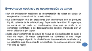 EVAPORADOR MECÁNICO DE RECOMPRESIÓN DE VAPOR
 En un evaporador mecánico de recompresión de vapor se utiliza un
evaporador convencional de un solo efecto.
 La alimentación fría se precalienta por intercambio con el producto
líquido caliente de la salida y luego fluye hacia la unidad. El vapor que
se eleva no va hacia un condensador, sino que se envía a un
compresor centrífugo o de desplazamiento positivo impulsado por un
motor eléctrico o por vapor.
 Este vapor comprimido se envía de nuevo al intercambiador de calor o
caja de vapor. El vapor comprimido se condensa a una mayor
temperatura que el punto de ebullición del líquido caliente en el efecto, y
se establece una diferencia de temperatura. De nuevo se genera vapor
y el ciclo se repite.
 