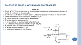 BALANCE DE CALOR Y MATERIA PARA EVAPORADORES
q=UA ΔT
 Donde ΔT K (°F) es la diferencia de temperatura entre vapor de agua que se condensa y el
liquido de ebullición en el evaporador.
 El valor de q en W (Btu/h) llevando a cabo un balance de calor y materia en el evaporador.
 F es la alimentación en el evaporador en kg/h (Lbm/h)
 Xf fracción masa de los sólidos en la alimentación
 TF temperatura en la alimentación
 hF es la entalpia en la alimentación J/kg (Btu/Lbm)
 L la salida de un líquido concentrado en kg/h (Lbm/h)
 XL fracción masa de los sólidos en la salida
 T1 temperatura en la salida K (°F)
 hL entalpia en la salida en J/kg (Btu/Lbm)
 