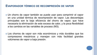 EVAPORADOR TÉRMICO DE RECOMPRESIÓN DE VAPOR
 Un chorro de vapor también se puede usar para comprimir el vapor
en una unidad térmica de recompresión de vapor. Las desventajas
principales son la baja eficiencia del chorro de vapor, que hace
necesaria la eliminación de este exceso de calor, y la poca flexibilidad
a los cambios en las variables de proceso (M3).
 Los chorros de vapor son más económicos y más durables que los
compresores mecánicos y manejan con más facilidad grandes
volúmenes de vapor a baja presión.
 