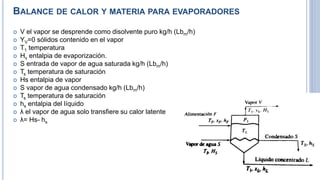 BALANCE DE CALOR Y MATERIA PARA EVAPORADORES
 V el vapor se desprende como disolvente puro kg/h (Lbm/h)
 YV=0 sólidos contenido en el vapor
 T1 temperatura
 Hv entalpia de evaporización.
 S entrada de vapor de agua saturada kg/h (Lbm/h)
 Ts temperatura de saturación
 Hs entalpia de vapor
 S vapor de agua condensado kg/h (Lbm/h)
 Ts temperatura de saturación
 hs entalpia del líquido
 λ el vapor de agua solo transfiere su calor latente
 λ= Hs- hs
 