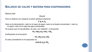 BALANCE DE CALOR Y MATERIA PARA EVAPORADORES
Balance total
F=L+V
Para un balance con respecto al soluto (sólidos) solamente
F Xf =L XL
Calor en la alimentación+ calor en el vapor de agua= calor en el liquido concentrado + calor en
el vapor+ calor en el vapor de agua condensado
Se supone que no hay pérdidas de calor por radiación o convección.
Fhf +SHs=LhL+VHv + Shs
Sustituyendo en la ecuación
Fhf +Sλs=LhL+VHv
El calor q transferido en el evaporador es
q=S (Hs-hs)= Sλs
 