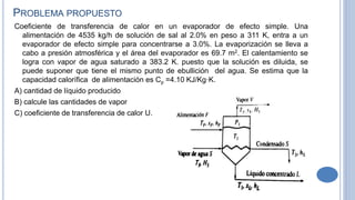 PROBLEMA PROPUESTO
Coeficiente de transferencia de calor en un evaporador de efecto simple. Una
alimentación de 4535 kg/h de solución de sal al 2.0% en peso a 311 K, entra a un
evaporador de efecto simple para concentrarse a 3.0%. La evaporización se lleva a
cabo a presión atmosférica y el área del evaporador es 69.7 m2. El calentamiento se
logra con vapor de agua saturado a 383.2 K. puesto que la solución es diluida, se
puede suponer que tiene el mismo punto de ebullición del agua. Se estima que la
capacidad calorífica de alimentación es Cp =4.10 KJ/Kg·K.
A) cantidad de líquido producido
B) calcule las cantidades de vapor
C) coeficiente de transferencia de calor U.
 