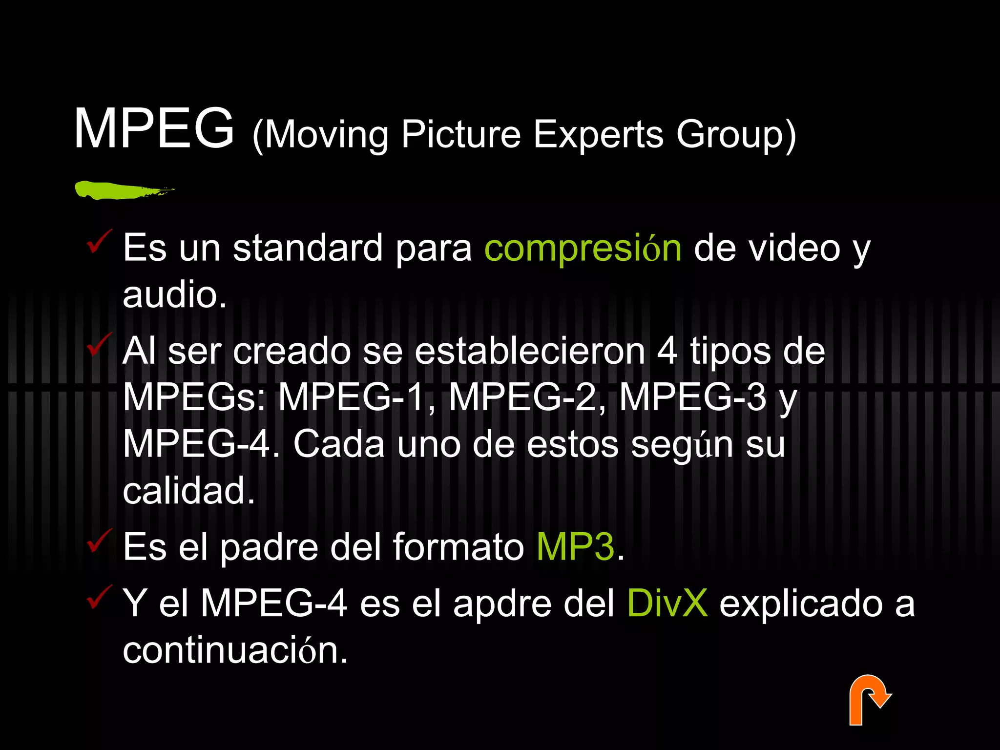 MPEG  (Moving Picture Experts Group) Es un standard para  compresi ó n  de video y audio.  Al ser creado se establecieron 4 tipos de MPEGs: MPEG-1, MPEG-2, MPEG-3 y MPEG-4. Cada uno de estos seg ú n su calidad.  Es el padre del formato  MP3 . Y el MPEG-4 es el apdre del  DivX  explicado a continuaci ó n. 