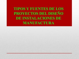 TIPOS Y FUENTES DE LOS
PROYECTOS DEL DISEÑO
DE INSTALACIONES DE
MANUFACTURA
 