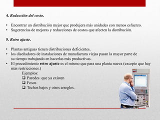 4. Reducción del costo.
• Encontrar un distribución mejor que produjera más unidades con menos esfuerzo.
• Sugerencias de mejoras y reducciones de costos que afecten la distribución.
5. Retro ajuste.
• Plantas antiguas tienen distribuciones deficientes,
• los diseñadores de instalaciones de manufactura viejas pasan la mayor parte de
su tiempo trabajando en hacerlas más productivas.
• El procedimiento retro ajuste es el mismo que para una planta nueva (excepto que hay
más restricciones.)
Ejemplos:
 Paredes que ya existen
 Fosos
 Techos bajos y otros arreglos.
 