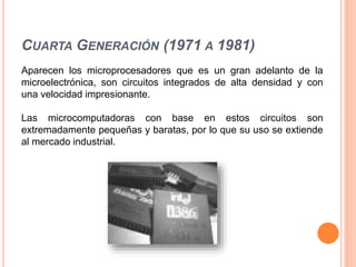 CUARTA GENERACIÓN (1971 A 1981)
Aparecen los microprocesadores que es un gran adelanto de la
microelectrónica, son circuitos integrados de alta densidad y con
una velocidad impresionante.
Las microcomputadoras con base en estos circuitos son
extremadamente pequeñas y baratas, por lo que su uso se extiende
al mercado industrial.
 