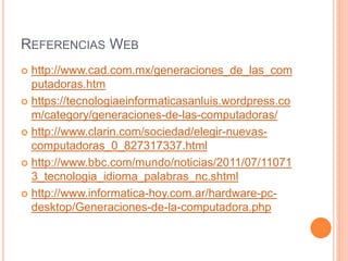 REFERENCIAS WEB
 http://www.cad.com.mx/generaciones_de_las_com
putadoras.htm
 https://tecnologiaeinformaticasanluis.wordpress.co
m/category/generaciones-de-las-computadoras/
 http://www.clarin.com/sociedad/elegir-nuevas-
computadoras_0_827317337.html
 http://www.bbc.com/mundo/noticias/2011/07/11071
3_tecnologia_idioma_palabras_nc.shtml
 http://www.informatica-hoy.com.ar/hardware-pc-
desktop/Generaciones-de-la-computadora.php
 