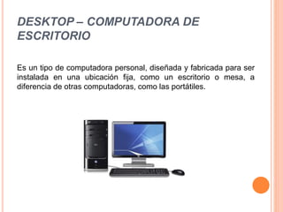 DESKTOP – COMPUTADORA DE
ESCRITORIO
Es un tipo de computadora personal, diseñada y fabricada para ser
instalada en una ubicación fija, como un escritorio o mesa, a
diferencia de otras computadoras, como las portátiles.
 