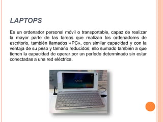 LAPTOPS
Es un ordenador personal móvil o transportable, capaz de realizar
la mayor parte de las tareas que realizan los ordenadores de
escritorio, también llamados «PC», con similar capacidad y con la
ventaja de su peso y tamaño reducidos; ello sumado también a que
tienen la capacidad de operar por un período determinado sin estar
conectadas a una red eléctrica.
 