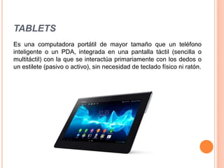TABLETS
Es una computadora portátil de mayor tamaño que un teléfono
inteligente o un PDA, integrada en una pantalla táctil (sencilla o
multitáctil) con la que se interactúa primariamente con los dedos o
un estilete (pasivo o activo), sin necesidad de teclado físico ni ratón.
 