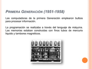 PRIMERA GENERACIÓN (1951-1958)
Las computadoras de la primera Generación emplearon bulbos
para procesar información.
La programación se realizaba a través del lenguaje de máquina.
Las memorias estaban construidas con finos tubos de mercurio
liquido y tambores magnéticos.
 