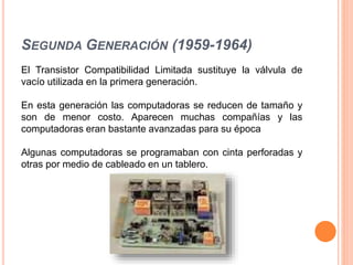 SEGUNDA GENERACIÓN (1959-1964)
El Transistor Compatibilidad Limitada sustituye la válvula de
vacío utilizada en la primera generación.
En esta generación las computadoras se reducen de tamaño y
son de menor costo. Aparecen muchas compañías y las
computadoras eran bastante avanzadas para su época
Algunas computadoras se programaban con cinta perforadas y
otras por medio de cableado en un tablero.
 