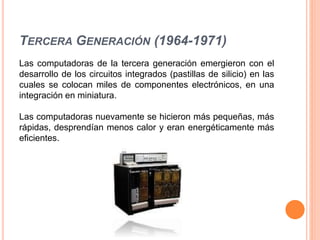 TERCERA GENERACIÓN (1964-1971)
Las computadoras de la tercera generación emergieron con el
desarrollo de los circuitos integrados (pastillas de silicio) en las
cuales se colocan miles de componentes electrónicos, en una
integración en miniatura.
Las computadoras nuevamente se hicieron más pequeñas, más
rápidas, desprendían menos calor y eran energéticamente más
eficientes.
 