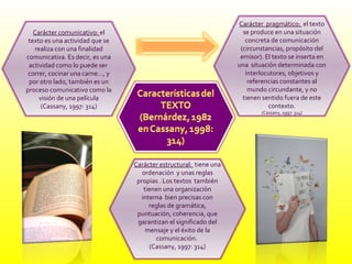 Carácter comunicativo:  el texto es una actividad que se realiza con una finalidad comunicativa. Es decir, es una actividad como lo puede ser  correr, cocinar una carne…, y por otro lado, también es un proceso comunicativo como la visión de una película (Cassany, 1997: 314) Carácter  pragmático:  el texto se produce en una situación concreta de comunicación (circunstancias, propósito del emisor). El texto se inserta en una  situación determinada con interlocutores, objetivos y referencias constantes al mundo circundante, y no tienen sentido fuera de este contexto. (Cassany, 1997: 314) Carácter estructural:  tiene una ordenación  y unas reglas propias . Los textos  también tienen una organización interna  bien precisas con reglas de gramática, puntuación, coherencia, que garantizan el significado del mensaje y el éxito de la comunicación.  (Cassany, 1997: 314) 
