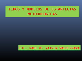LIC. RAUL M. YAIPEN VALDERRAMA
TIPOS Y MODELOS DE ESTARTEGIAS
METODOLOGICAS
 