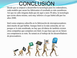 CONCLUSIÓN
Desde que se empezó a desarrollar la tecnología para los ordenadores,
cada modelo que sacan los fabricantes el resultado es más asombroso.
Así que no cabe ninguna duda que de aquí a unos 30 años, la tecnología
que existe ahora mismo, será muy inferior a la que habrá allá por los
años 2040.

Intel como empresa cabecilla en la fabricación de microprocesadores
dará mucho de qué hablar. Aunque Intel es la más conocida, tal vez
porque es la más nombrada, no hay que olvidarse de también existen
otras compañías que compiten con Intel, lo que hace que en un futuro
esa competencia se note. Se notará en el trabajo de los desarrolladores
de procesadores.
 